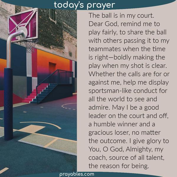 The ball is in my court. Dear God, remind me to play fairly, to share the ball with others passing it to my teammates when the time is
right—boldly making the play when my shot is clear. Whether the calls are for or against me, help me display sportsman-like conduct for all the world to see and admire. May I be a good leader on the court and off, a humble winner and a gracious loser, no matter the outcome. I give glory to You, O God, Almighty, my coach, source of all talent, the reason for being.