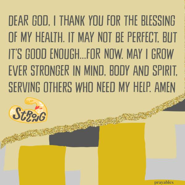 Dear God, I thank you for the blessing of my health. It may not be perfect, but it’s good enough…for now. May I grow ever stronger in mind, body and spirit, serving others
who need my help. Amen