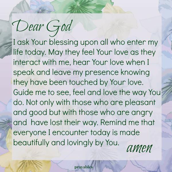 Dear God I ask Your blessing upon all who enter my life today. May they feel Your love as they interact with me, hear Your love when I speak and leave my presence knowing they have been touched by Your love. Guide me to see, feel
and love the way You do. Not only with those who are pleasant and good but with those who are angry and have lost their way. Remind me that everyone I encounter today is made beautifully and lovingly by You. amen