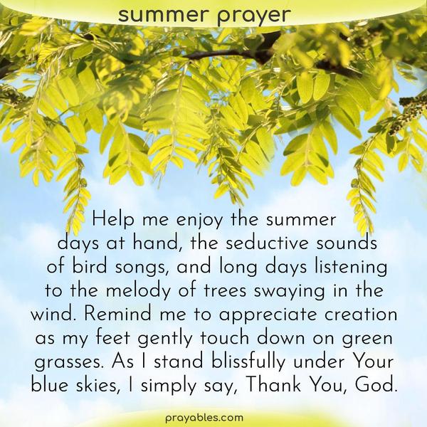 Help me enjoy the summer days at hand, the seductive sounds of bird songs, and long days listening to the melody of trees swaying in the wind. Remind me to appreciate creation
as my feet gently touch down on green grasses. As I stand blissfully under Your blue skies, I simply say, Thank You, God.