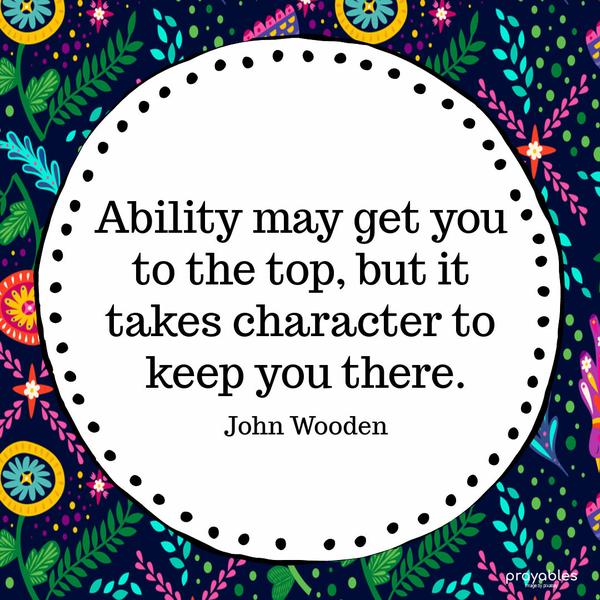 Ability may get you to the top, but it takes character to keep you there. John Wooden