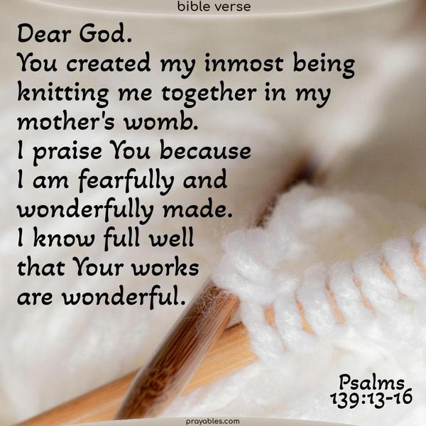 Psalms 139:13-16 Dear God. You created my inmost being. You knit me together in my mother’s womb. I praise you because I am fearfully and wonderfully made. I know full well Your works are wonderful.