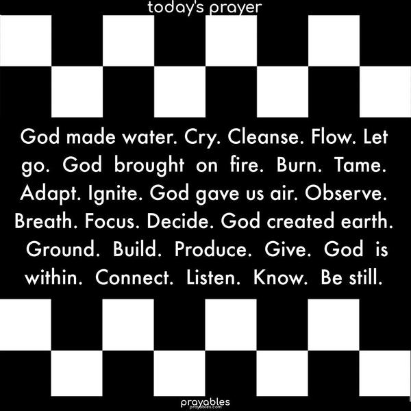 God made water. Cry. Cleanse. Flow. Let go. God brought on fire. Burn. Tame. Adapt. Ignite. God gave us air. Observe. Breath. Focus. Decide. God created earth. Ground. Build. Produce. Give. God is within. Connect. Listen. Know. Be still.