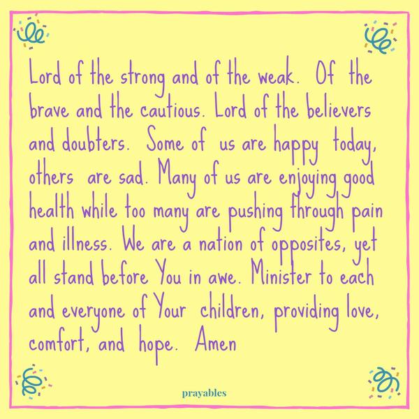 Lord of the strong and of the weak. Of the brave and the cautious. Lord of the believers and doubters. Some of us are happy today, others are sad. Many of us are enjoying good health while too many are pushing through pain and
illness. We are a nation of opposites, yet all stand before You in awe. Minister to each and everyone of Your children, providing love, comfort, and hope. Amen