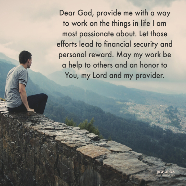 Dear God provide me with a way to work on the things in life I am most passionate about. Let those efforts lead to financial security and personal reward. May my work be a help to others and an honor to You, my Lord and my provider. Amen