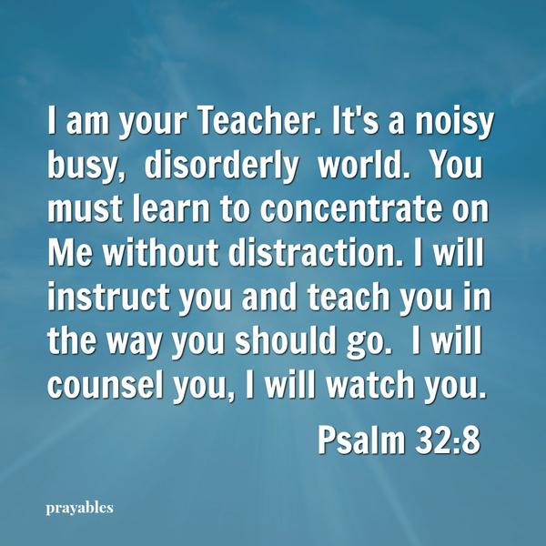 Psalm 32:8 I am your Teacher. It’s a noisy busy, disorderly world. You must learn to concentrate on Me without distraction. I will instruct you and teach you in the way you should go. I will counsel you, I will watch you. “I will
learn from my God, my teacher. ”