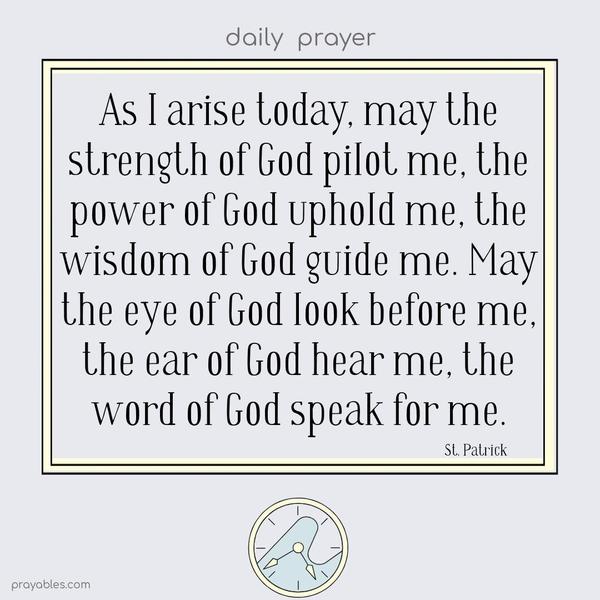 As I arise today, may the strength of God pilot me, the power of God uphold me, the wisdom of God guide me. May the eye of God look before me, the ear of God hear me, the word of God speak for me.