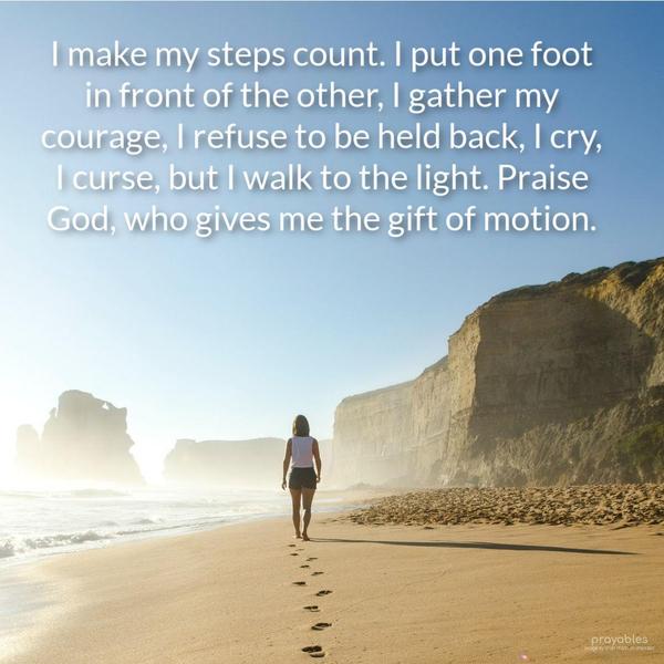 I make my steps count. I put one foot in front of the other, I gather my courage, I refuse to be held back, I cry, I curse, but I walk to the light. Praise God, who gives me the gift of
motion.