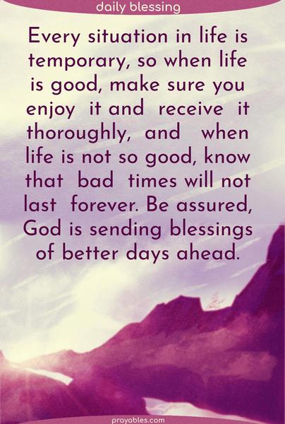 Every situation in life is temporary, so when life is good, make sure you enjoy it and receive it thoroughly, and when life is not so good, know that bad times will not last forever. Be assured that God is sending blessings of better days ahead.