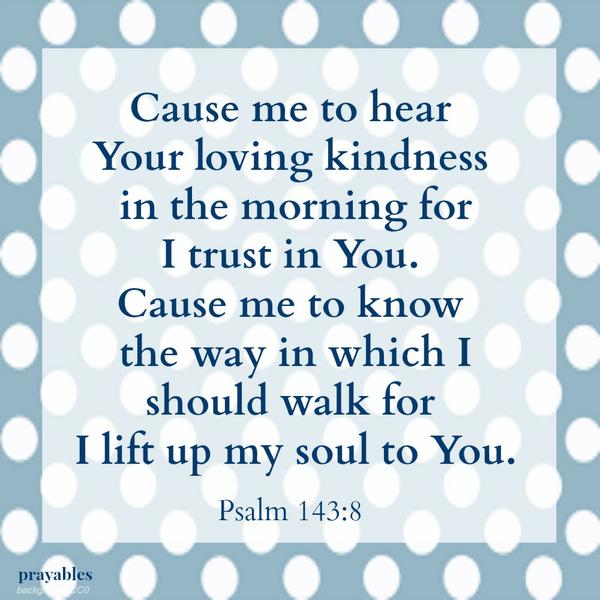 Psalm 143:8 Cause me to hear Your loving kindness in the morning, for I trust in You. ​​​​​​​Cause me to know the way in which I should walk, for I lift up my soul to You.