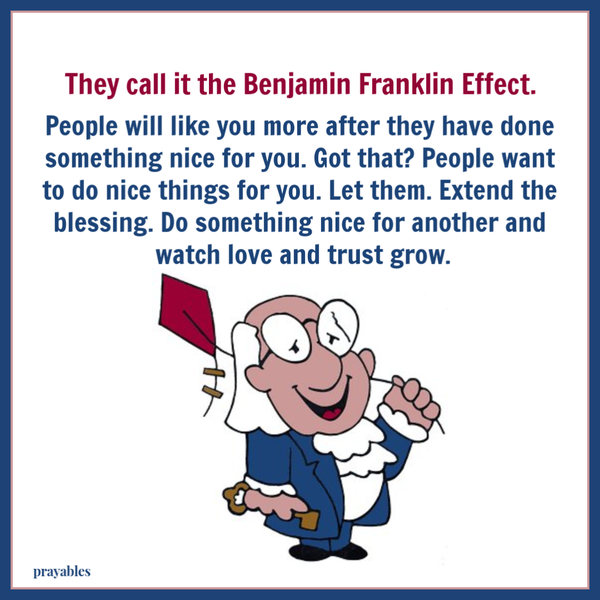 They call it the Benjamin Franklin Effect. People will like you more after they have done something nice for you. Got that? People want to do nice things for you. Let them. Extend the blessing and do something nice for another and watch love and trust
grow.