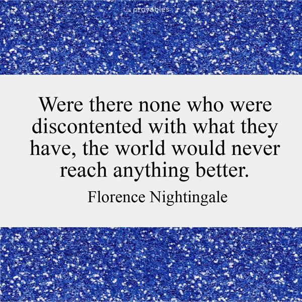 Were there none who were discontented with what they have, the world would never reach anything better. Florence Nightingale