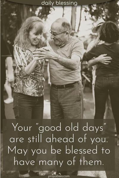 Your “good old days” are still ahead of you. May you be blessed to have many of them.
