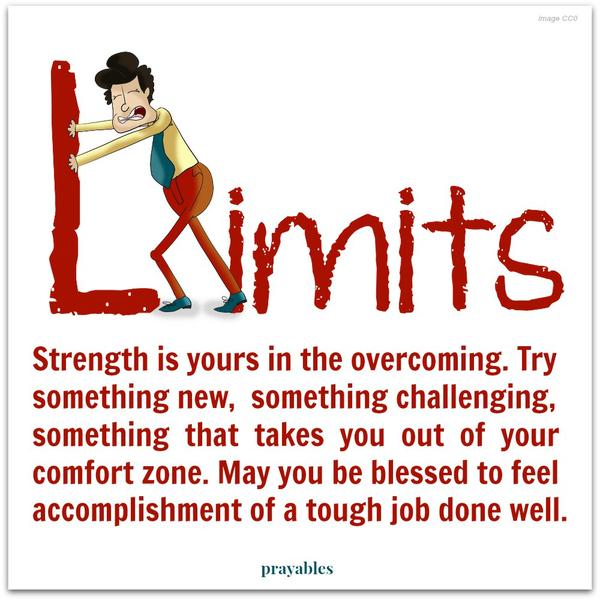 Strength is yours in the overcoming. Try something new, something challenging, something that takes you out of your comfort zone. May you be blessed to feel accomplishment from a tough job done well.