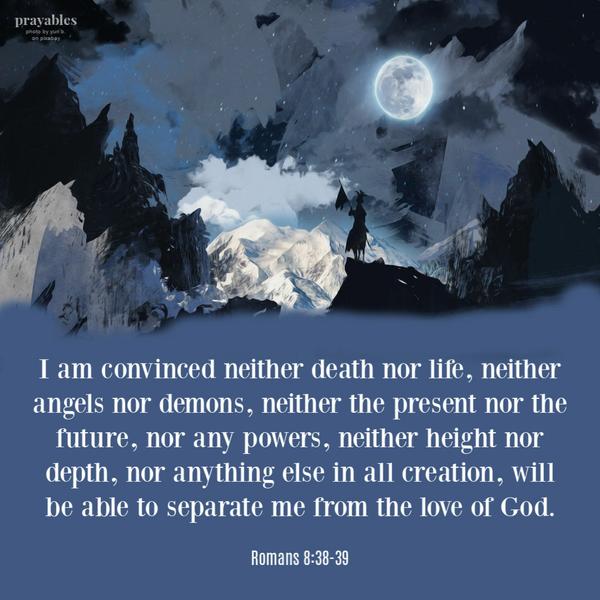 Romans 8:38-39 I am convinced neither death nor life, neither angels nor demons, neither the present nor the future, nor any powers, neither height nor depth, nor anything
else in all creation, will be able to separate me from the love of God.