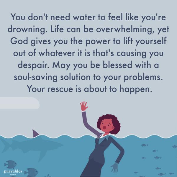 You don’t need water to feel like you’re drowning. Life can be overwhelming but God gives you the power to lift yourself out of whatever it is that’s causing you despair. May
you be blessed with a soul-saving solution to your problems. Your rescue is about to happen.