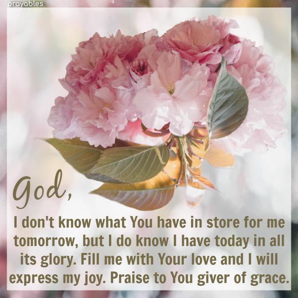 God, I don’t know what You have in store for me tomorrow, but I do know I have today in all its glory. Fill me with Your love, and I will express my joy. Praise to You giver
of grace.