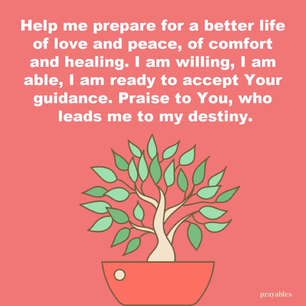 Help me prepare for a better life of love and peace, of comfort and healing. I am willing, I am able, I am ready to accept Your guidance. Praise to You, who leads me to my destiny.