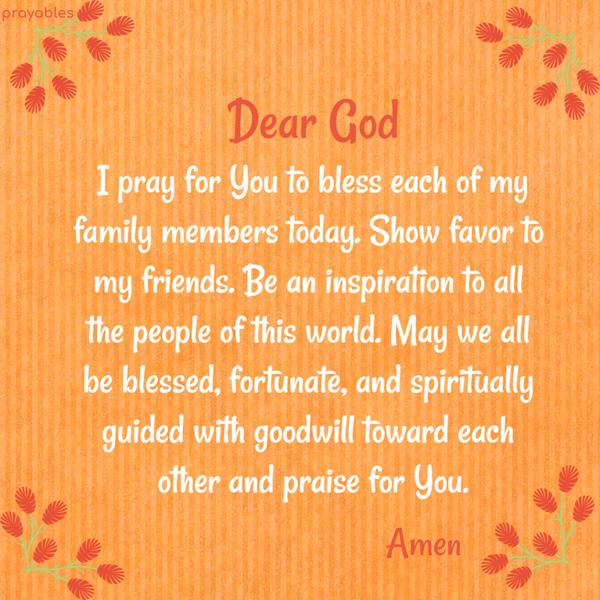 Dear God, I pray for You to bless each of my family members today. Show favor to my friends. Be an inspiration to all the people of this world. May we all be blessed,
fortunate, and spiritually guided with goodwill toward each other and praise for You.  Amen