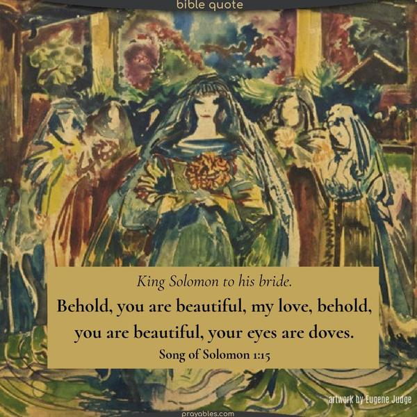 King Solomon to his bride. Behold, you are beautiful, my love, behold, you are beautiful, your eyes are doves.   Song of Solomon 1:15   #BibleLove https://prayables.com/bible-song-of-solomon-115-021424/ 
