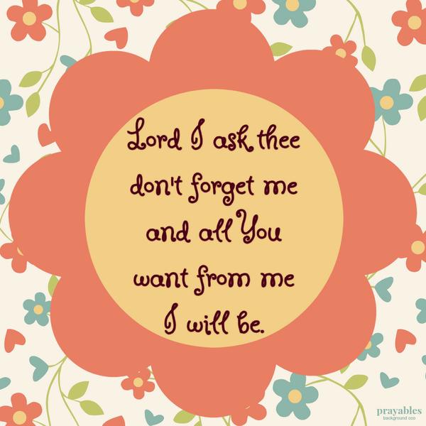 Lord I ask thee don’t forget me and all You want from me I will be.