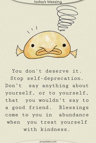 You don’t deserve it. Stop self-deprecation. Don’t say anything about yourself, or to yourself, that you wouldn’t say to a good friend. Blessings come to you in abundance when you treat yourself with kindness.