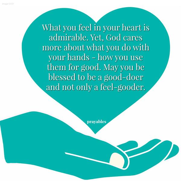 What you feel in your heart is admirable. Yet, God cares more about what you do with your hands – how you use them for good. May you be blessed to be a good-doer and not only a feel-gooder.