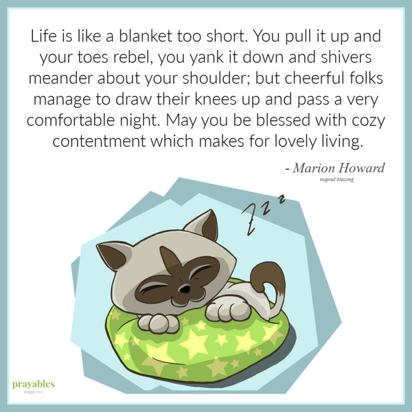 Life is like a blanket too short. You pull it up and your toes rebel, you yank it down and shivers meander about your shoulder; but cheerful folks manage to draw their knees up and pass a very comfortable night. May you be blessed with
cozy contentment which makes for lovely living.