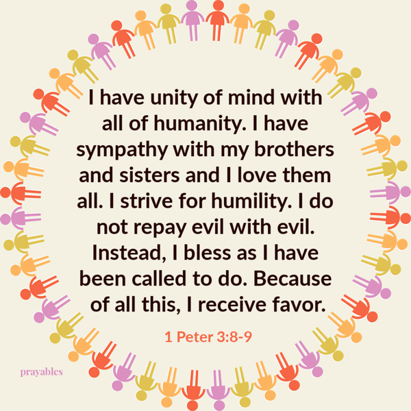 1 Peter 3:8-9 I have unity of mind with  all of humanity. I have sympathy with my brothers and sisters and I love them all. I strive for humility. I do not repay evil with evil. Instead, I bless as I have been called to do. Because of all
this, I receive favor.