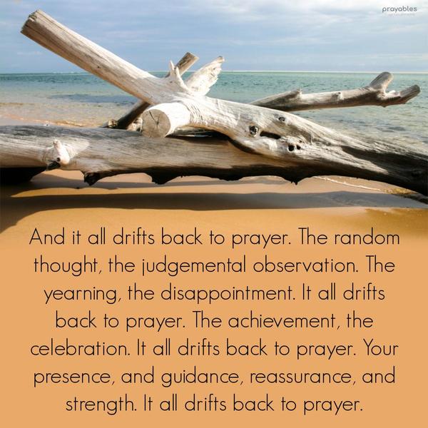 And it all drifts back to prayer. The random thought, the judgemental observation. The yearning, the disappointment. It all drifts back to prayer. The achievement, the celebration. It all
drifts back to prayer. Your presence, and guidance, reassurance, and strength. It all drifts back to prayer.