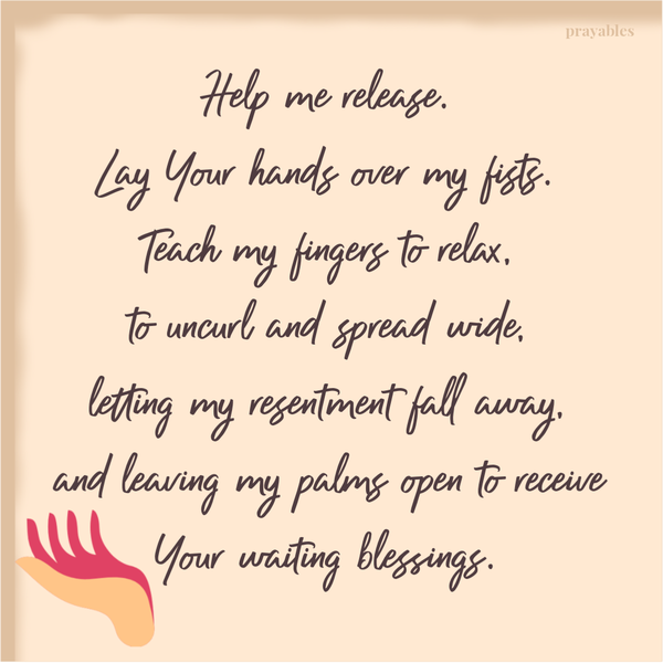 Help me release. Lay Your hands over my fists. Teach my fingers to relax, to uncurl and spread wide, letting my resentment fall
away, and leaving my palms open to receive Your waiting blessings.