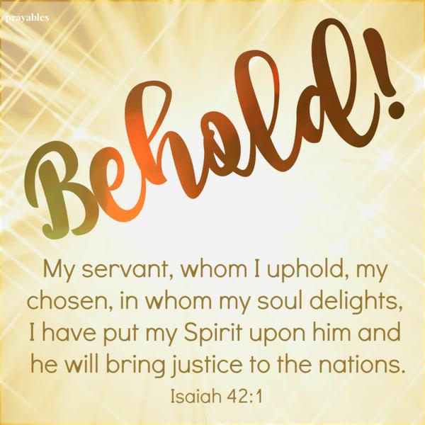 Behold, my servant, whom I uphold, my chosen, in whom my soul delights, I have put my Spirit upon him and he will bring justice to the nations.