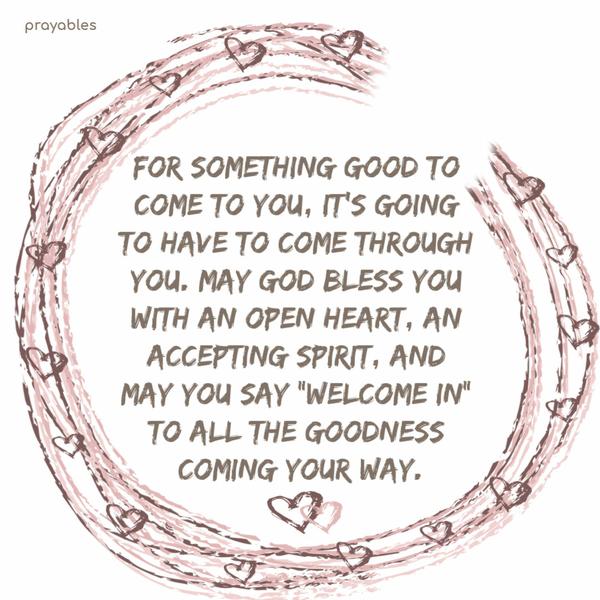 For something good to come to you, it’s going to have to come through you. May God bless you with an open heart, an accepting spirit, and may you say “welcome in” to all the
goodness coming your way.