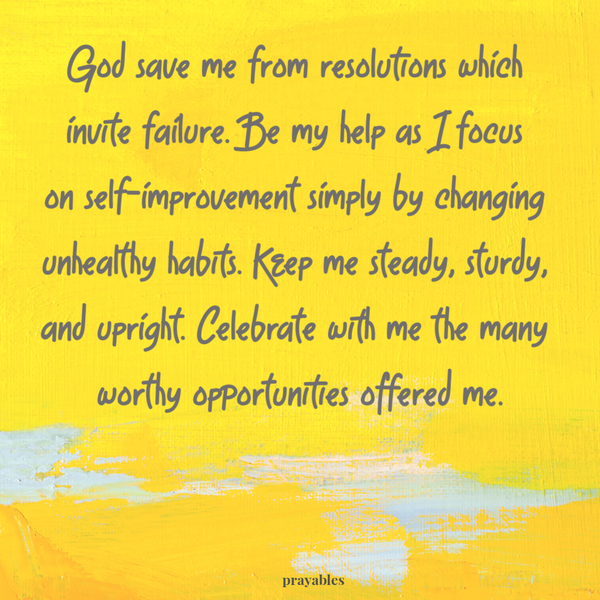 God save me from resolutions which invite failure. Be my help as I focus on self-improvement simply by changing unhealthy habits. Keep me steady, sturdy, and upright. Celebrate with me the many worthy opportunities offered me.