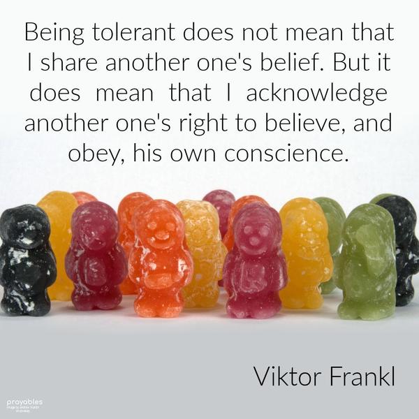 Being tolerant does not mean that I share another one’s belief. But it does mean that I acknowledge another one’s right to believe, and obey, his own conscience. Viktor Frankl