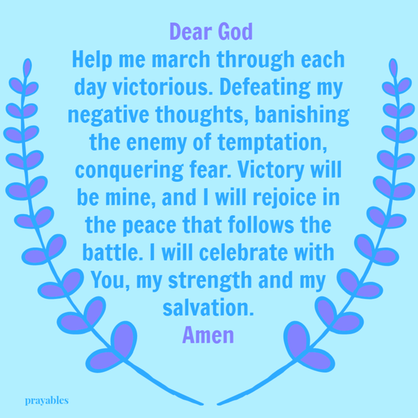 Dear God, Help me march through each day victorious. Defeating my negative thoughts, banishing the enemy of temptation, conquering fear. Victory will be mine, and I will rejoice in the peace that follows the battle. I will celebrate with
You, my strength and my salvation. Amen