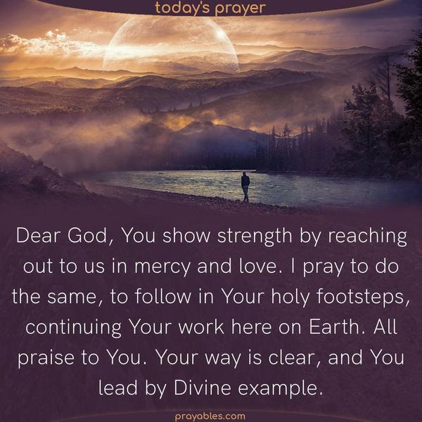 Dear God, You show strength by reaching out to us in mercy and love. I pray to do the same, to follow in Your holy footsteps, continuing Your work here on Earth. All praise to You. Your way is clear, and You lead by Divine example.
