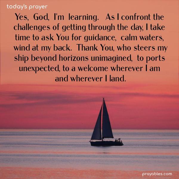 Yes, God, I’m learning. As I confront the challenges of getting through the day, I take time to ask You for guidance, calm waters, wind at my back. Thank You, who steers my ship beyond horizons unimagined, to ports unexpected, to a welcome wherever I am and wherever I land.