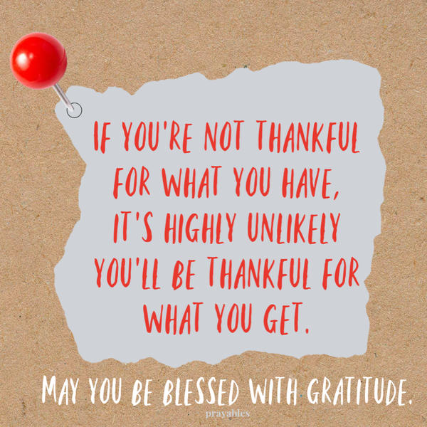 If you’re not thankful for what you have, it’s highly unlikely you’ll be thankful for what you get. May you be blessed with gratitude.