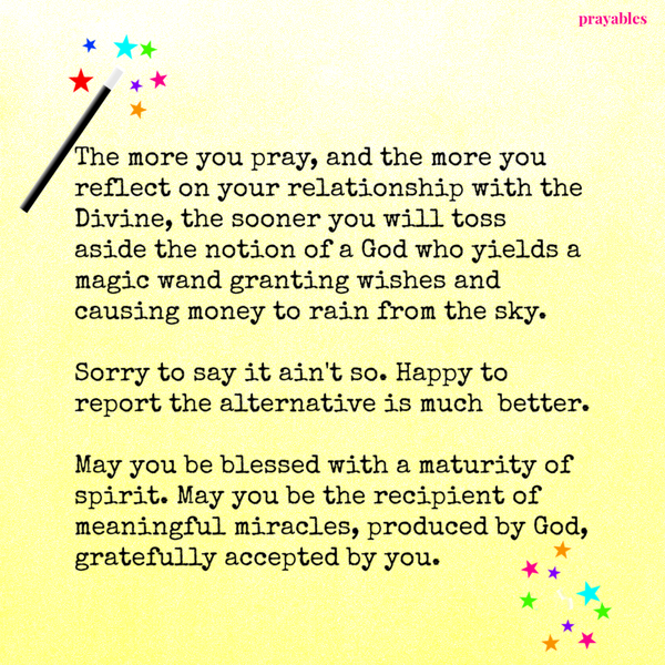 The more you pray, and the more you reflect on your relationship with the Divine, the sooner you will toss aside the notion of a God who yields a magic wand granting wishes and causing money to rain from the sky. Sorry to say it ain’t so.
Happy to report the alternative is much better. May you be blessed with a maturity of spirit. May you be the recipient of meaningful miracles, produced by God,gratefully accepted by you.