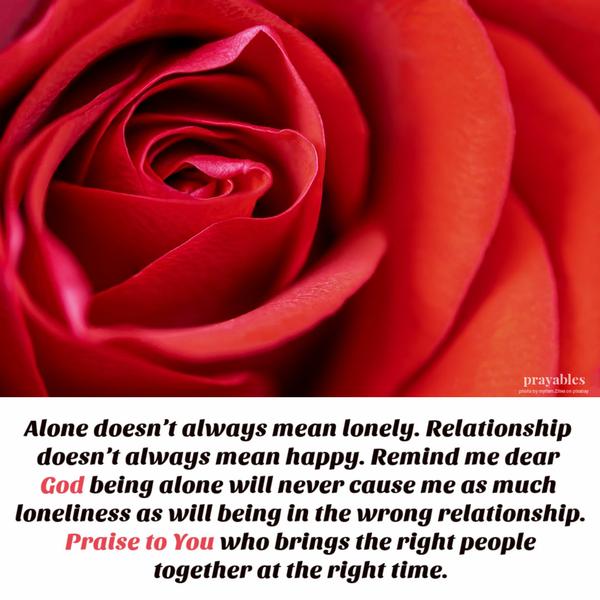 Alone doesn’t always mean lonely. Relationship doesn’t always mean happy. Remind me dear God,  being alone will never cause me as much loneliness as will being in the wrong
relationship. Praise to You who brings the right people together at the right time.