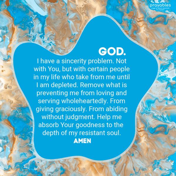 God, I have a sincerity problem. Not with You, but with certain people in my life who take from me until I am depleted. Remove what is preventing me from loving and serving wholeheartedly.
From giving graciously. From abiding without judgment. Help me absorb Your goodness to the depth of my resistant soul. amen