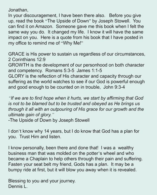  Jonathan, In your discouragement, I have been there also.   Before you give up, read the book “The Upside of Down” by Joseph Stowell.  You can find it on Amazon.  Someone gave me this book when I felt the same
way you do.  It changed my life.  I know it will have the same impact on you.  Here is a quote from his book that I have posted in my office to remind me of “Why Me!”  GRACE is His power to sustain us regardless of our circumstances, 2 Corinthians 12:9 GROWTH is the development of our personhood on both character and competency.  Romans 5:3-5  James 1:1-5 GLORY is the reflection of His character and capacity through our suffering as the world watches to see if our God is
powerful enough and good enough to be counted on in trouble,  John 9:3-4  “If we are to find hope when it hurts, we start by affirming that God is not to be blamed but to be trusted and obeyed as He brings us through it all with an outpouring of His grace for our growth and the ultimate gain of glory.” -The Upside of Down by Joseph Stowell  I don’t know why 14 years, but I do know that God has a plan for you.  Trust Him and listen.  I know personally, been there and done
that!  I was a  wealthy business man that was molded on the potter’s wheel and who became a Chaplain to help others through their pain and suffering.  Fasten your seat belt my friend, Gods has a plan.  It may be a bumpy ride at first, but it will blow you away when it is revealed.  Blessing to you and your journey.  Dennis L.