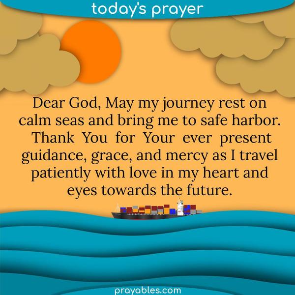Dear God, May my journey rest on calm seas and bring me to safe harbor. Thank You for Your ever-present guidance, grace, and mercy as I travel patiently with love in my heart
and eyes toward the future.