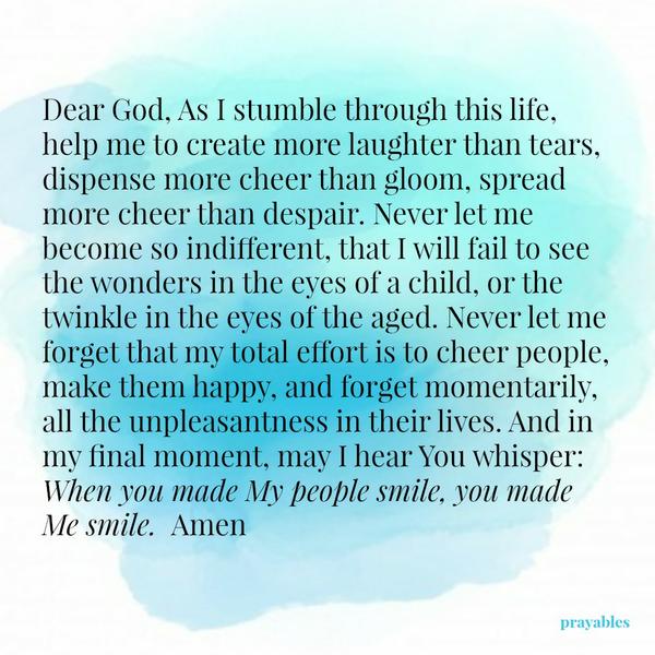 Dear God, As I stumble through this life, help me to create more laughter than tears, dispense more cheer than gloom, spread more cheer than despair. Never let me become so indifferent, that I will fail to see the wonders in the
eyes of a child, or the twinkle in the eyes of the aged. Never let me forget that my total effort is to cheer people, make them happy, and forget momentarily, all the unpleasantness in their lives. And in my final moment, may I hear You whisper: When you made My people smile, you made Me smile. Amen