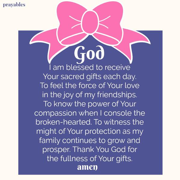 God, I am blessed to receive Your sacred gifts each day. To feel the force of Your love in the joy of my friendships. To know the power of Your compassion when I console the broken-hearted. To witness the might of Your protection as
my family continues to grow and prosper. Thank You God for the fullness of Your gifts. Amen