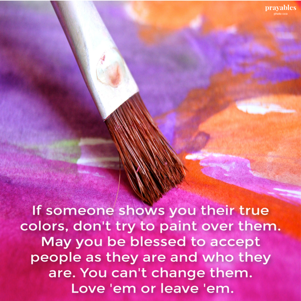 If someone shows you their true colors, don’t try to paint over them. May you be blessed to accept that people are who they are and you can’t change them. Love ’em or leave ’em.