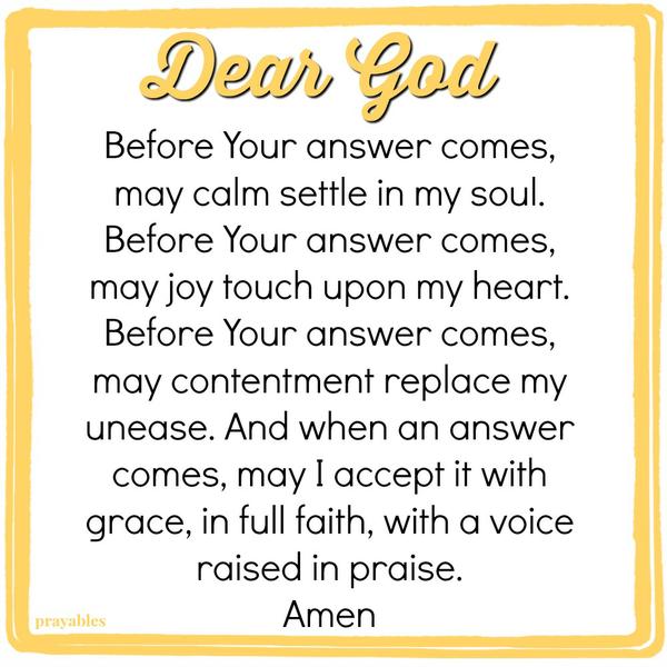 Dear God, Before Your answer comes, may calm settle in my soul. Before Your answer comes, may joy touch upon my heart. Before Your answer comes, may contentment replace my unease. And when an answer comes, may I accept it with grace, in
full faith, with a voice raised in praise.