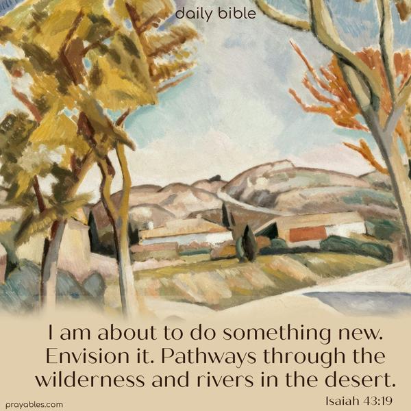 I am about to do something new. Envision it. Pathways through the wilderness and rivers in the desert. Isaiah 43:19