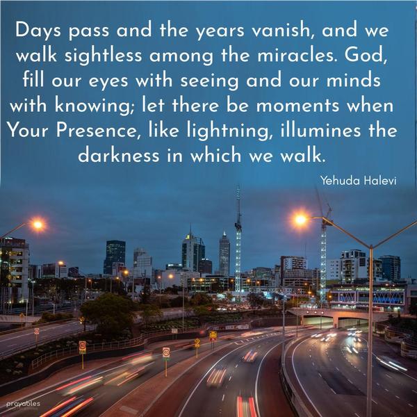 Days pass and the years vanish, and we walk sightless among the miracles. God, fill our eyes with seeing and our minds with knowing; let there be moments when Your Presence, like
lightning, illumines the darkness in which we walk. Yehuda Halevi